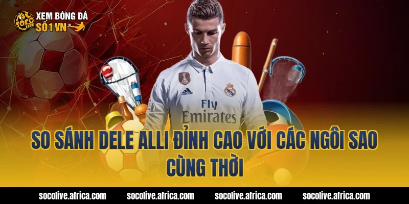 So sánh Dele Alli đỉnh cao với các ngôi sao cùng thời